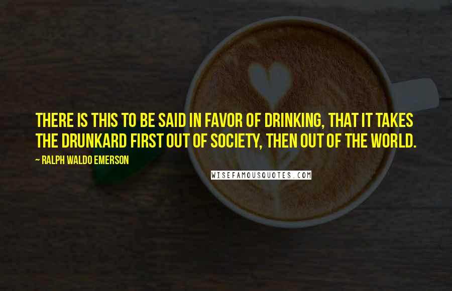 Ralph Waldo Emerson Quotes: There is this to be said in favor of drinking, that it takes the drunkard first out of society, then out of the world.