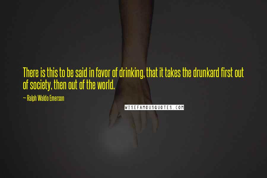 Ralph Waldo Emerson Quotes: There is this to be said in favor of drinking, that it takes the drunkard first out of society, then out of the world.