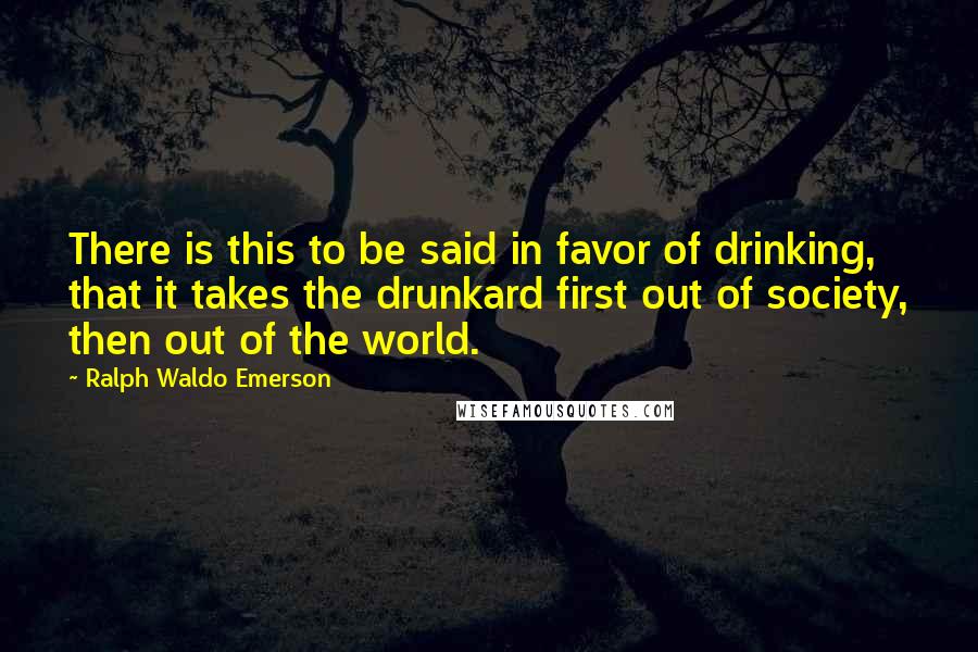 Ralph Waldo Emerson Quotes: There is this to be said in favor of drinking, that it takes the drunkard first out of society, then out of the world.