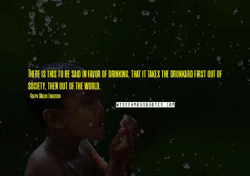 Ralph Waldo Emerson Quotes: There is this to be said in favor of drinking, that it takes the drunkard first out of society, then out of the world.