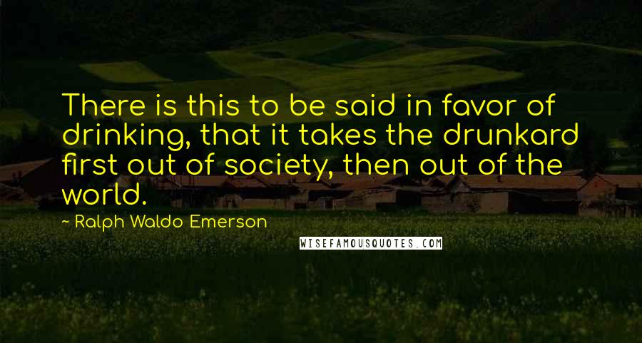 Ralph Waldo Emerson Quotes: There is this to be said in favor of drinking, that it takes the drunkard first out of society, then out of the world.