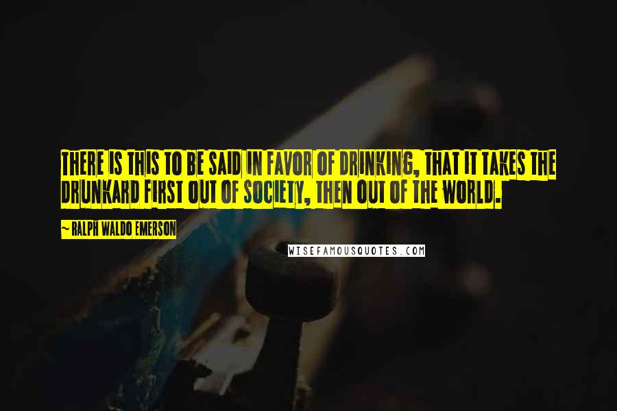 Ralph Waldo Emerson Quotes: There is this to be said in favor of drinking, that it takes the drunkard first out of society, then out of the world.