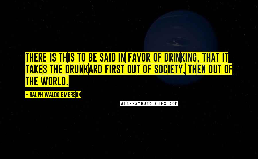 Ralph Waldo Emerson Quotes: There is this to be said in favor of drinking, that it takes the drunkard first out of society, then out of the world.