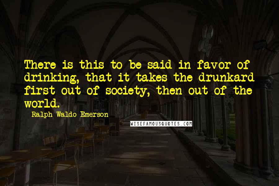 Ralph Waldo Emerson Quotes: There is this to be said in favor of drinking, that it takes the drunkard first out of society, then out of the world.