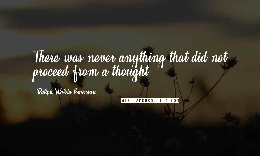 Ralph Waldo Emerson Quotes: There was never anything that did not proceed from a thought.