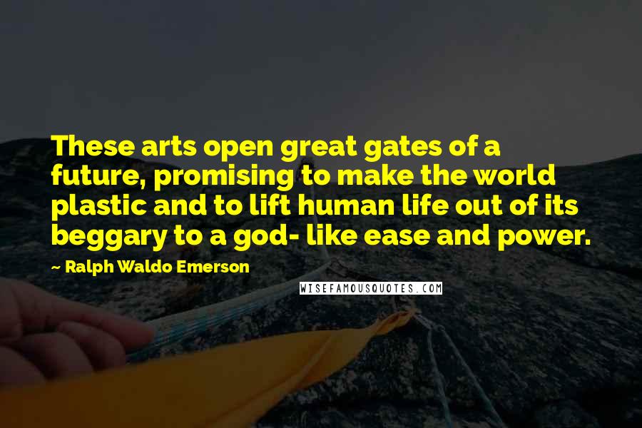 Ralph Waldo Emerson Quotes: These arts open great gates of a future, promising to make the world plastic and to lift human life out of its beggary to a god- like ease and power.