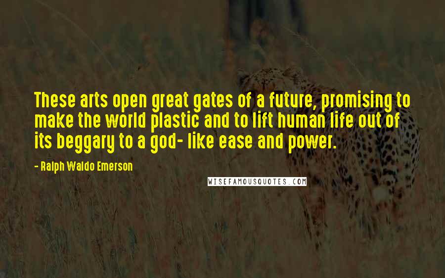 Ralph Waldo Emerson Quotes: These arts open great gates of a future, promising to make the world plastic and to lift human life out of its beggary to a god- like ease and power.