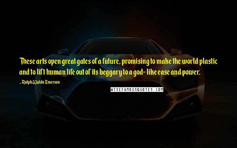 Ralph Waldo Emerson Quotes: These arts open great gates of a future, promising to make the world plastic and to lift human life out of its beggary to a god- like ease and power.