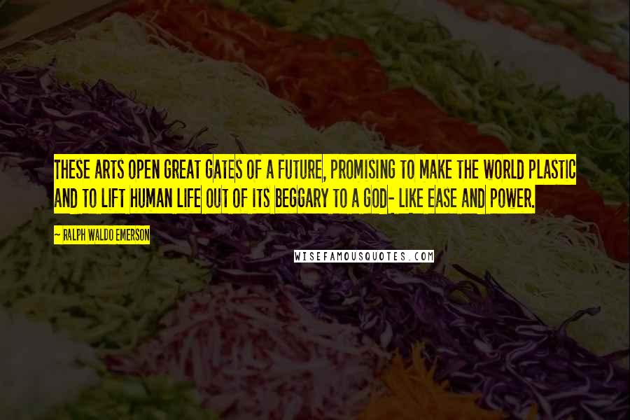 Ralph Waldo Emerson Quotes: These arts open great gates of a future, promising to make the world plastic and to lift human life out of its beggary to a god- like ease and power.