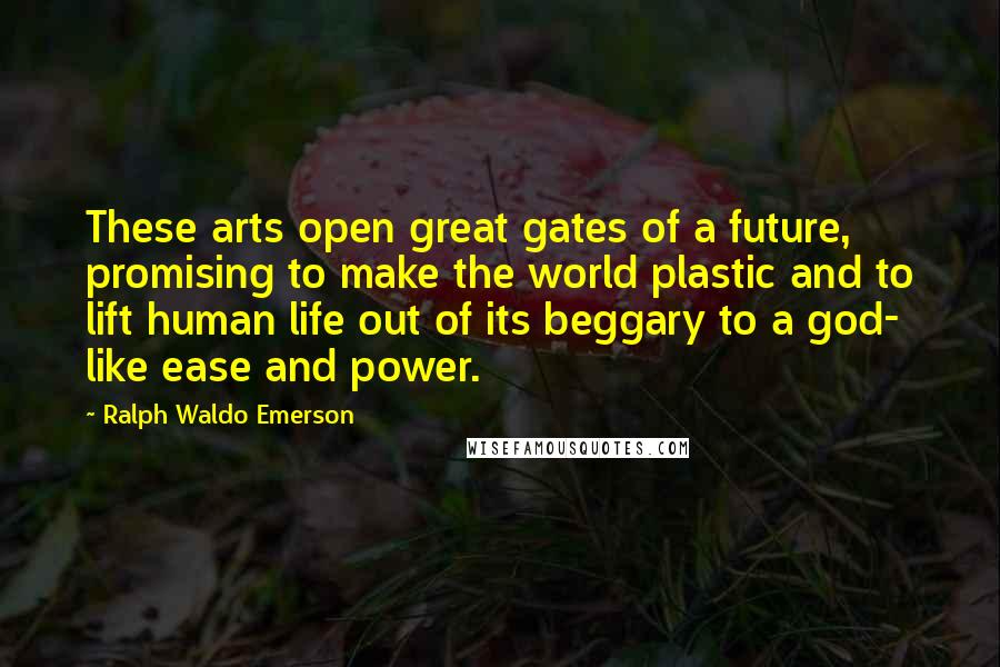 Ralph Waldo Emerson Quotes: These arts open great gates of a future, promising to make the world plastic and to lift human life out of its beggary to a god- like ease and power.