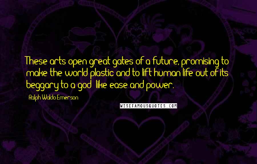 Ralph Waldo Emerson Quotes: These arts open great gates of a future, promising to make the world plastic and to lift human life out of its beggary to a god- like ease and power.