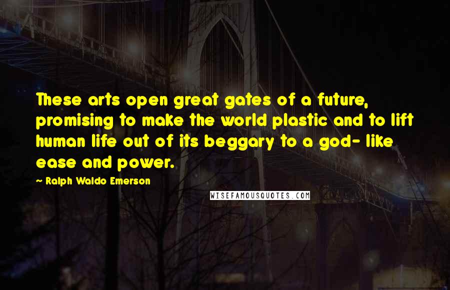 Ralph Waldo Emerson Quotes: These arts open great gates of a future, promising to make the world plastic and to lift human life out of its beggary to a god- like ease and power.