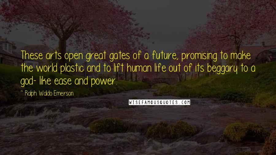 Ralph Waldo Emerson Quotes: These arts open great gates of a future, promising to make the world plastic and to lift human life out of its beggary to a god- like ease and power.