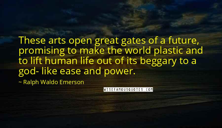 Ralph Waldo Emerson Quotes: These arts open great gates of a future, promising to make the world plastic and to lift human life out of its beggary to a god- like ease and power.