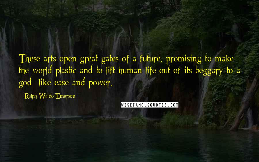 Ralph Waldo Emerson Quotes: These arts open great gates of a future, promising to make the world plastic and to lift human life out of its beggary to a god- like ease and power.