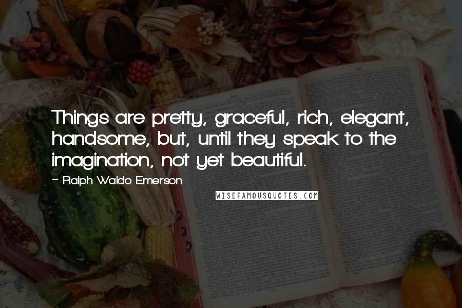 Ralph Waldo Emerson Quotes: Things are pretty, graceful, rich, elegant, handsome, but, until they speak to the imagination, not yet beautiful.