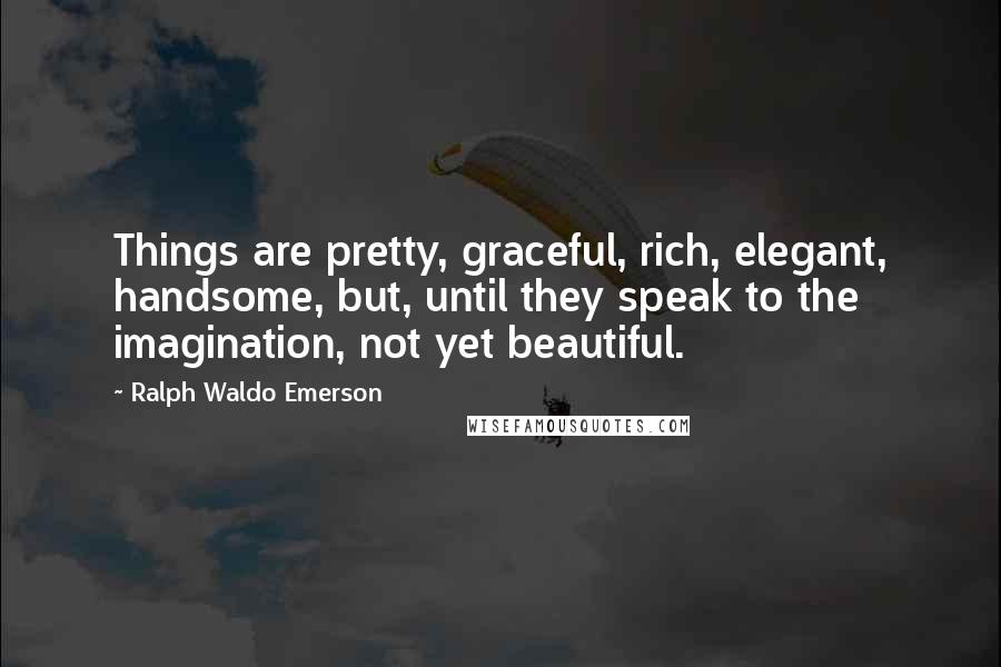 Ralph Waldo Emerson Quotes: Things are pretty, graceful, rich, elegant, handsome, but, until they speak to the imagination, not yet beautiful.