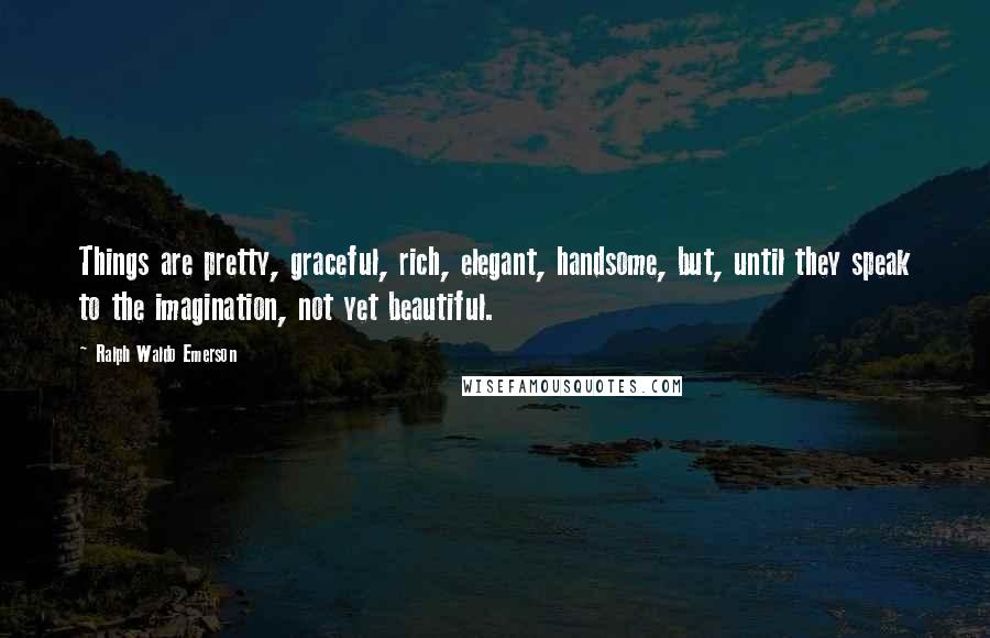 Ralph Waldo Emerson Quotes: Things are pretty, graceful, rich, elegant, handsome, but, until they speak to the imagination, not yet beautiful.