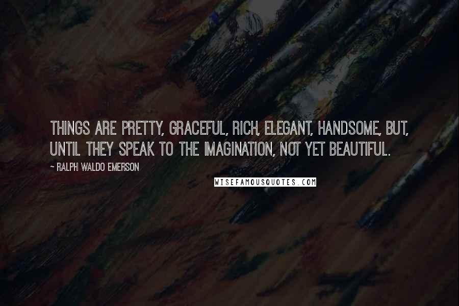 Ralph Waldo Emerson Quotes: Things are pretty, graceful, rich, elegant, handsome, but, until they speak to the imagination, not yet beautiful.