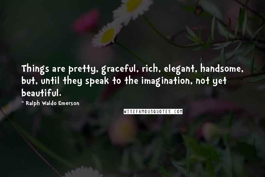 Ralph Waldo Emerson Quotes: Things are pretty, graceful, rich, elegant, handsome, but, until they speak to the imagination, not yet beautiful.