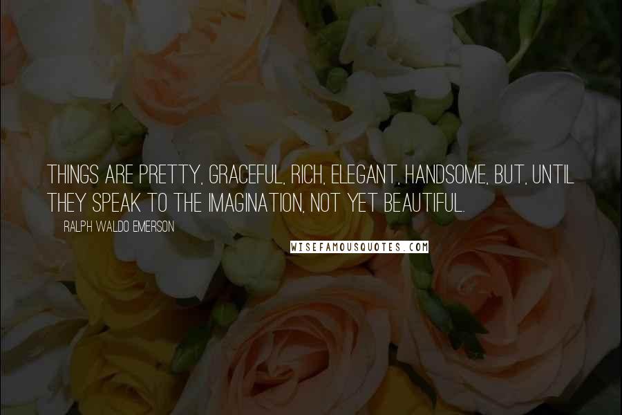 Ralph Waldo Emerson Quotes: Things are pretty, graceful, rich, elegant, handsome, but, until they speak to the imagination, not yet beautiful.