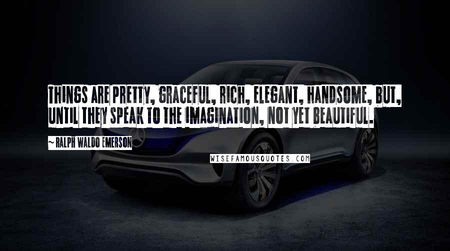 Ralph Waldo Emerson Quotes: Things are pretty, graceful, rich, elegant, handsome, but, until they speak to the imagination, not yet beautiful.