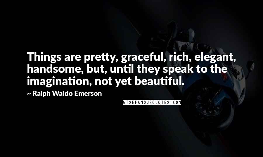 Ralph Waldo Emerson Quotes: Things are pretty, graceful, rich, elegant, handsome, but, until they speak to the imagination, not yet beautiful.