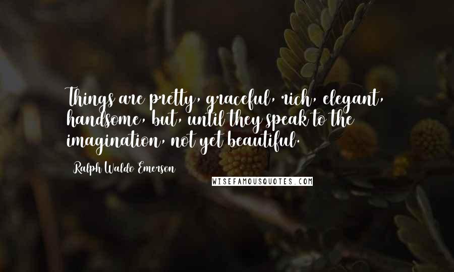 Ralph Waldo Emerson Quotes: Things are pretty, graceful, rich, elegant, handsome, but, until they speak to the imagination, not yet beautiful.