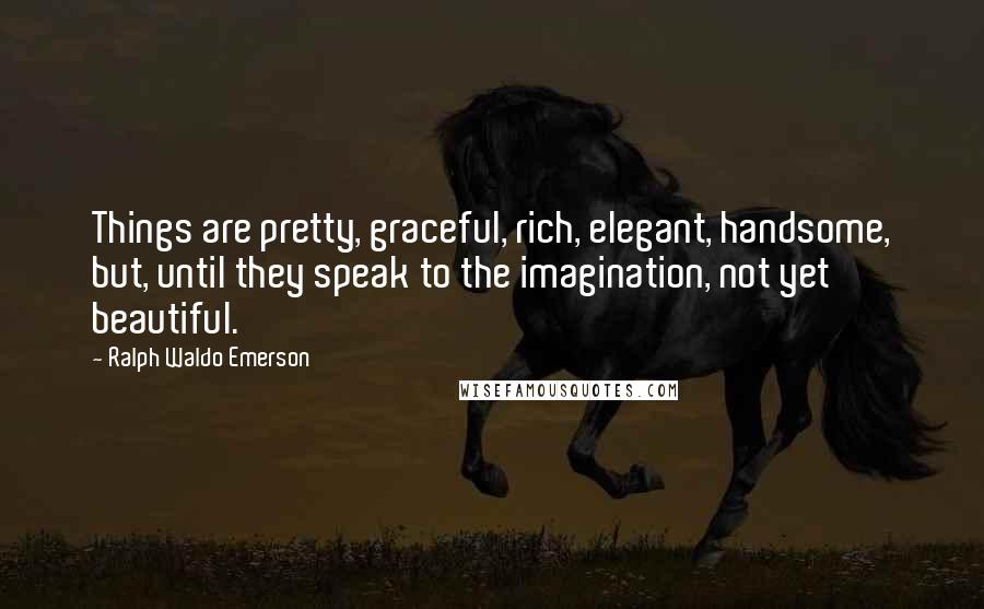 Ralph Waldo Emerson Quotes: Things are pretty, graceful, rich, elegant, handsome, but, until they speak to the imagination, not yet beautiful.