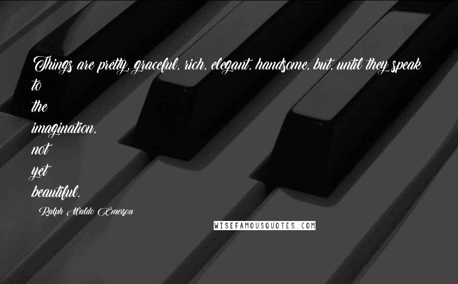 Ralph Waldo Emerson Quotes: Things are pretty, graceful, rich, elegant, handsome, but, until they speak to the imagination, not yet beautiful.
