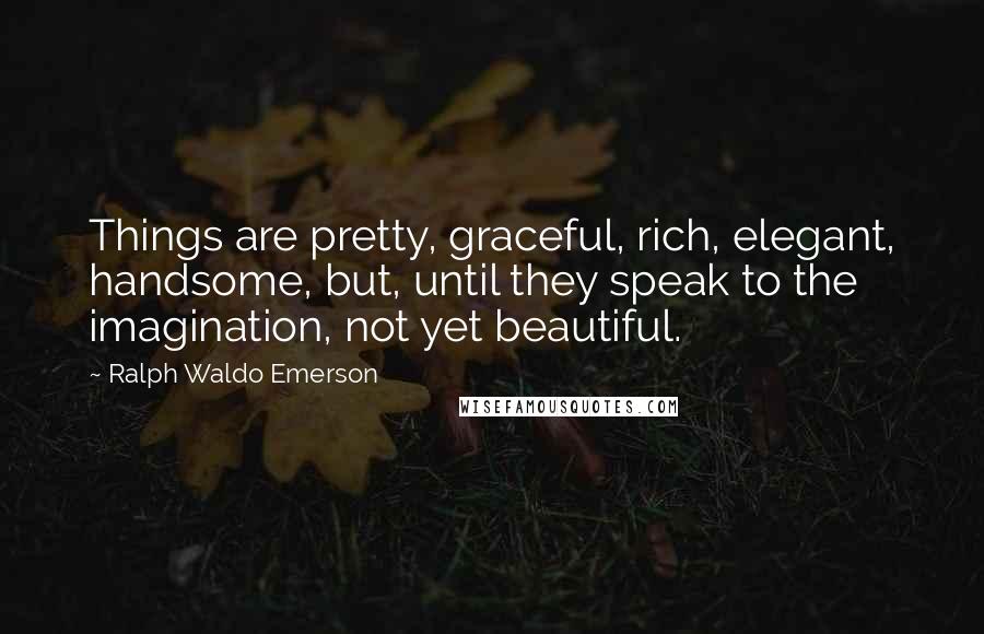 Ralph Waldo Emerson Quotes: Things are pretty, graceful, rich, elegant, handsome, but, until they speak to the imagination, not yet beautiful.