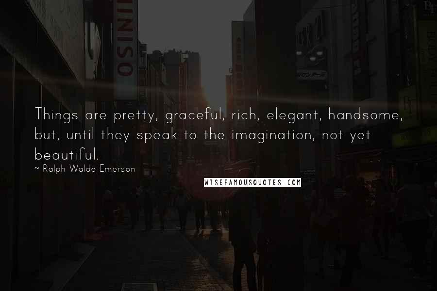 Ralph Waldo Emerson Quotes: Things are pretty, graceful, rich, elegant, handsome, but, until they speak to the imagination, not yet beautiful.