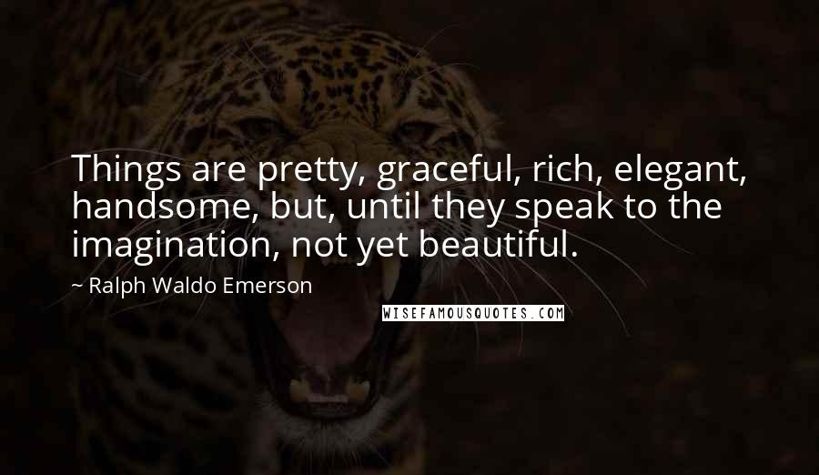 Ralph Waldo Emerson Quotes: Things are pretty, graceful, rich, elegant, handsome, but, until they speak to the imagination, not yet beautiful.