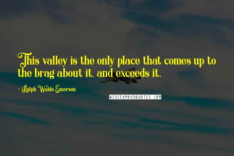 Ralph Waldo Emerson Quotes: This valley is the only place that comes up to the brag about it, and exceeds it.