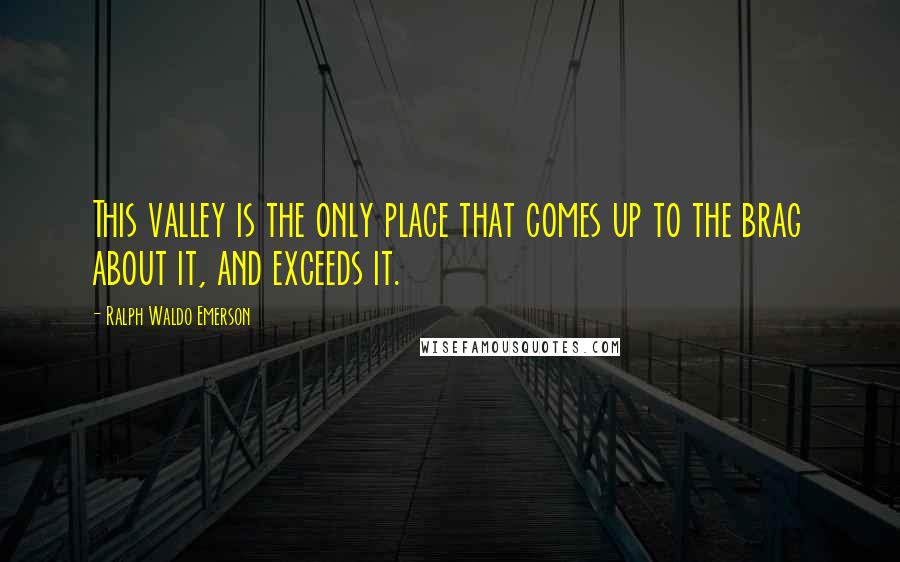 Ralph Waldo Emerson Quotes: This valley is the only place that comes up to the brag about it, and exceeds it.