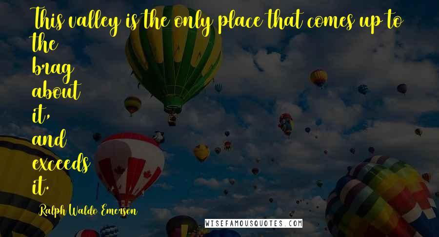 Ralph Waldo Emerson Quotes: This valley is the only place that comes up to the brag about it, and exceeds it.