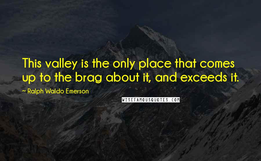 Ralph Waldo Emerson Quotes: This valley is the only place that comes up to the brag about it, and exceeds it.