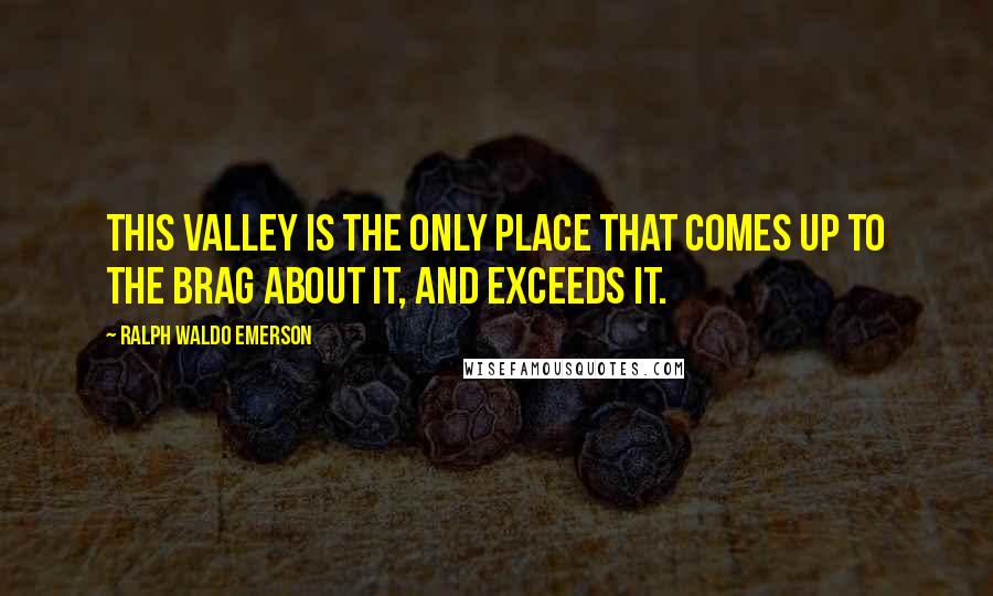 Ralph Waldo Emerson Quotes: This valley is the only place that comes up to the brag about it, and exceeds it.