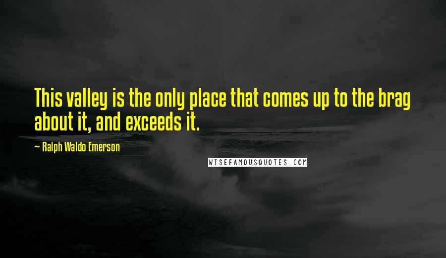 Ralph Waldo Emerson Quotes: This valley is the only place that comes up to the brag about it, and exceeds it.