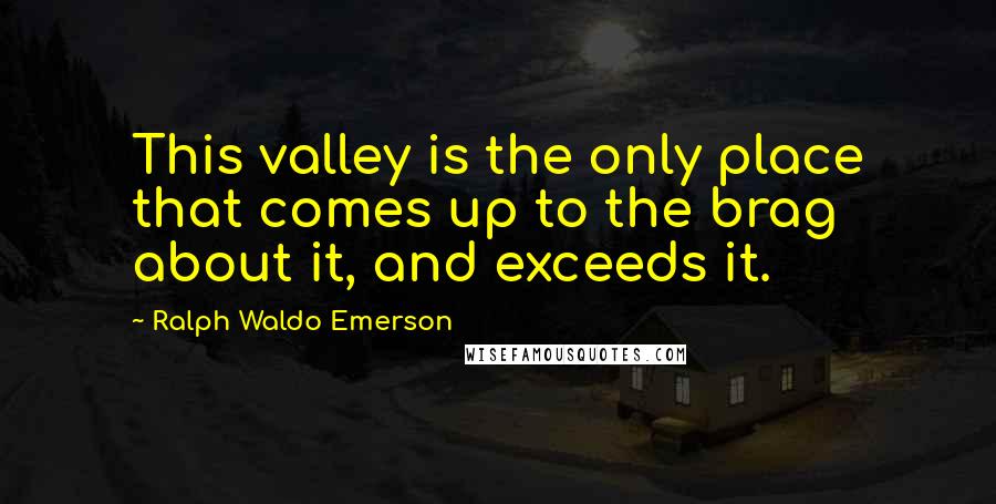 Ralph Waldo Emerson Quotes: This valley is the only place that comes up to the brag about it, and exceeds it.