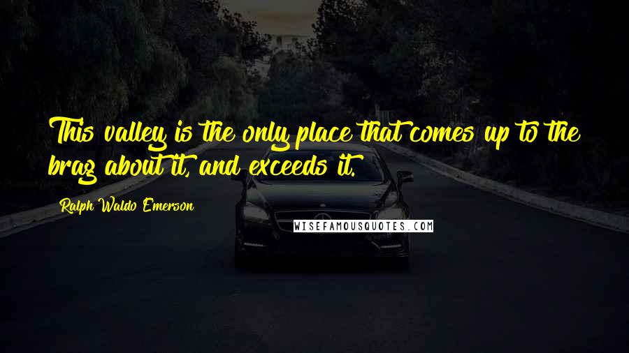 Ralph Waldo Emerson Quotes: This valley is the only place that comes up to the brag about it, and exceeds it.