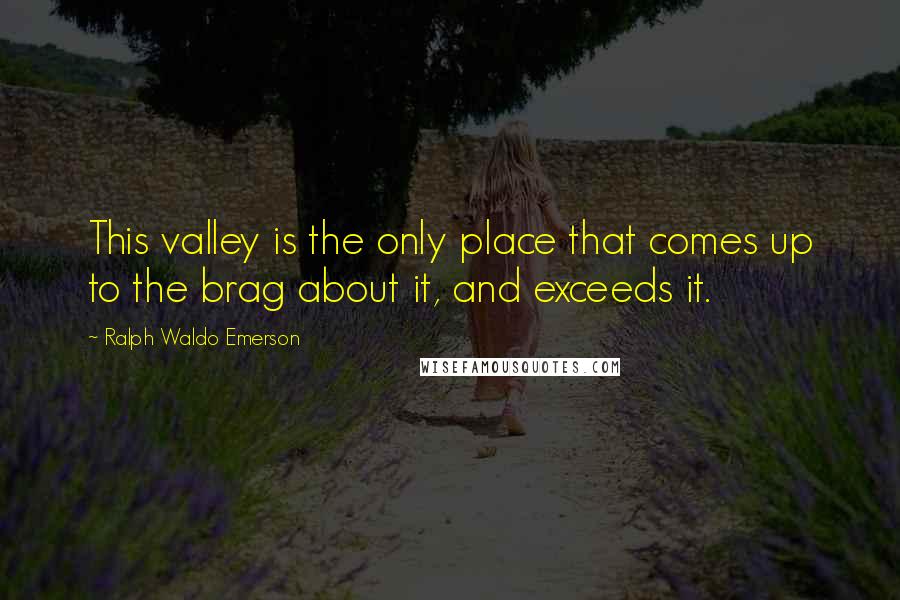 Ralph Waldo Emerson Quotes: This valley is the only place that comes up to the brag about it, and exceeds it.