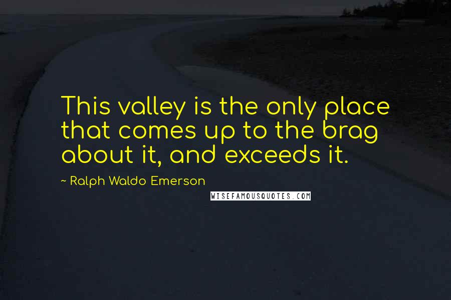 Ralph Waldo Emerson Quotes: This valley is the only place that comes up to the brag about it, and exceeds it.