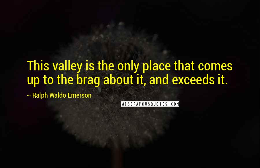 Ralph Waldo Emerson Quotes: This valley is the only place that comes up to the brag about it, and exceeds it.