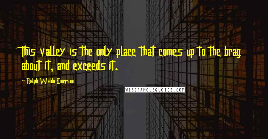 Ralph Waldo Emerson Quotes: This valley is the only place that comes up to the brag about it, and exceeds it.