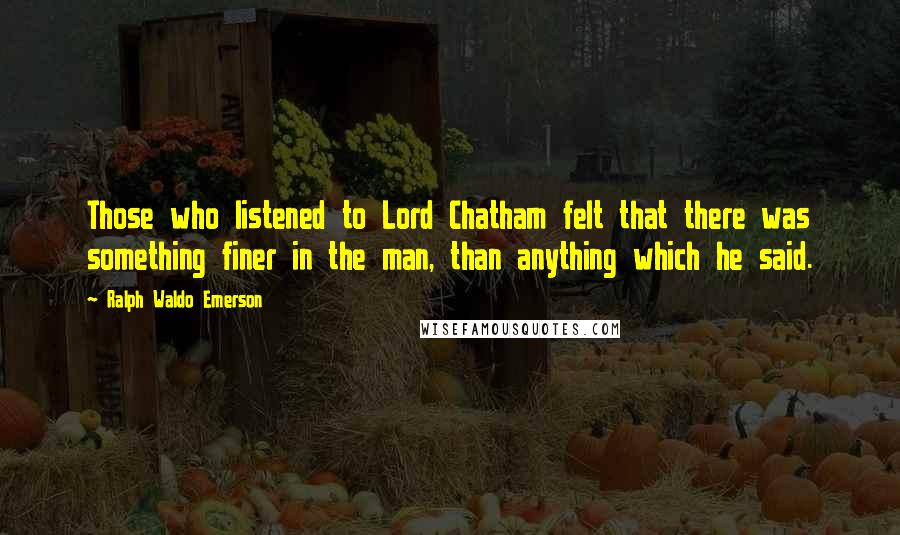 Ralph Waldo Emerson Quotes: Those who listened to Lord Chatham felt that there was something finer in the man, than anything which he said.