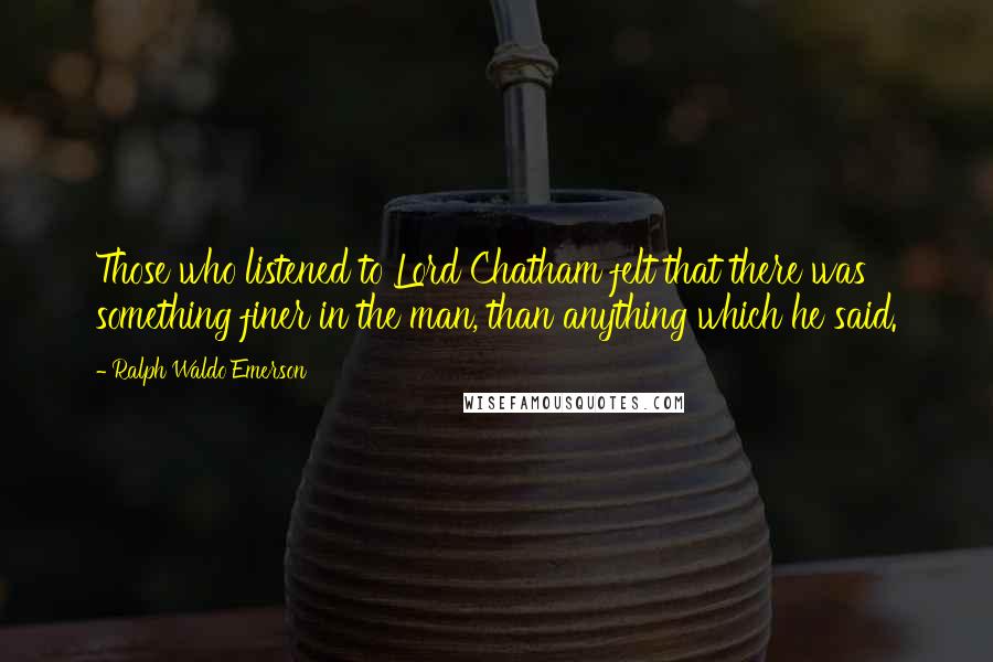 Ralph Waldo Emerson Quotes: Those who listened to Lord Chatham felt that there was something finer in the man, than anything which he said.