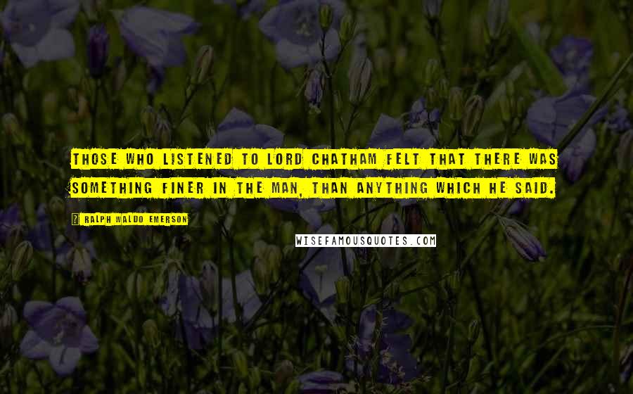 Ralph Waldo Emerson Quotes: Those who listened to Lord Chatham felt that there was something finer in the man, than anything which he said.