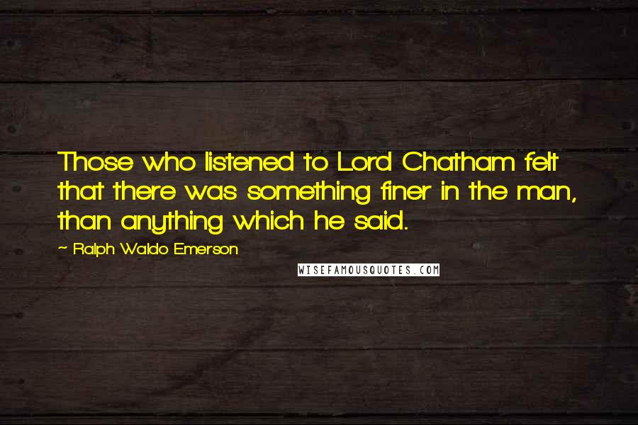 Ralph Waldo Emerson Quotes: Those who listened to Lord Chatham felt that there was something finer in the man, than anything which he said.