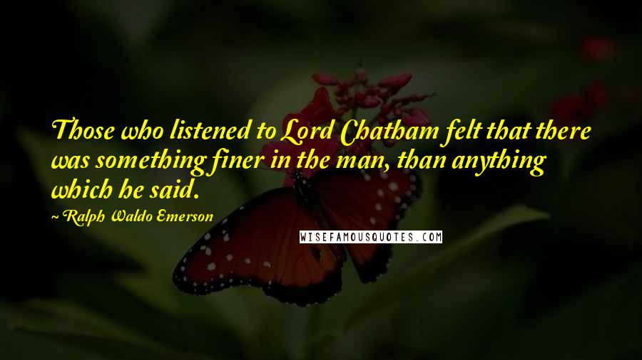 Ralph Waldo Emerson Quotes: Those who listened to Lord Chatham felt that there was something finer in the man, than anything which he said.